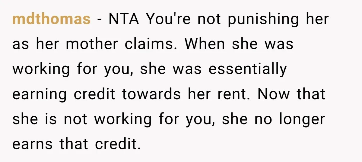 mdthomas − NTA You're not punishing her as her mother claims. When she was working for you, she was essentially earning credit towards her rent. Now that she is not...