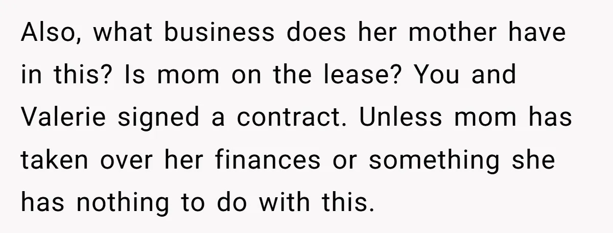 Also, what business does her mother have in this? Is mom on the lease? You and Valerie signed a contract. Unless mom has taken over her finances or something she...
