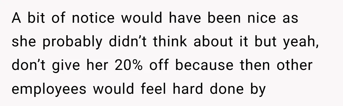 A bit of notice would have been nice as she probably didn’t think about it but yeah, don’t give her 20% off because then other employees would feel hard done...