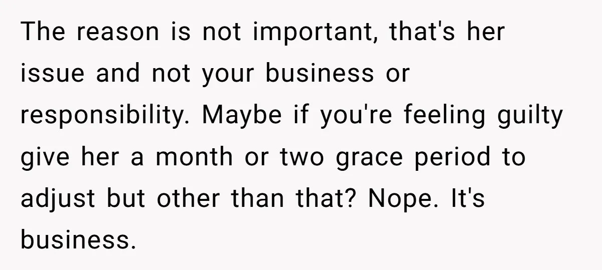 The reason is not important, that's her issue and not your business or responsibility. Maybe if you're feeling guilty give her a month or two grace period to adjust but...