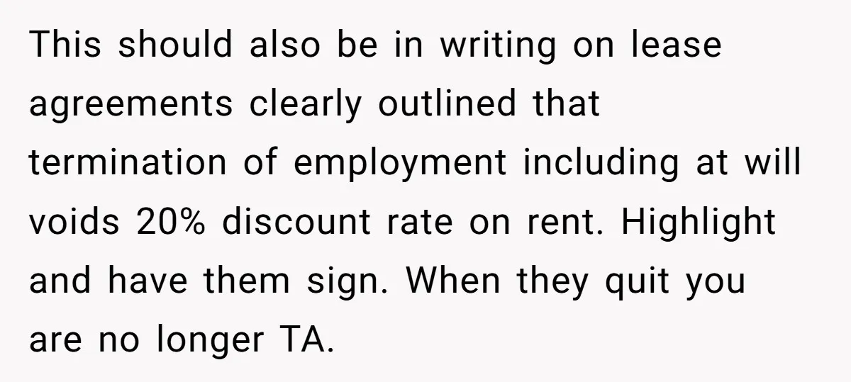 This should also be in writing on lease agreements clearly outlined that termination of employment including at will voids 20% discount rate on rent. Highlight and have them sign. When...