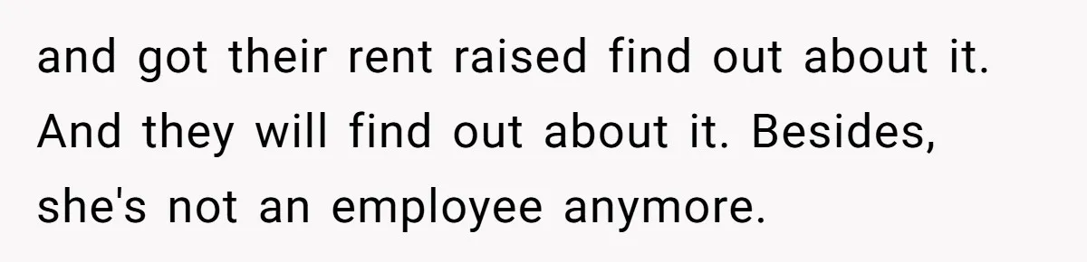 and got their rent raised find out about it. And they will find out about it. Besides, she's not an employee anymore.