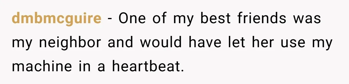 dmbmcguire − One of my best friends was my neighbor and would have let her use my machine in a heartbeat.