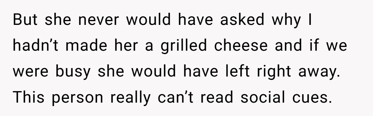 But she never would have asked why I hadn’t made her a grilled cheese and if we were busy she would have left right away. This person really can’t read...