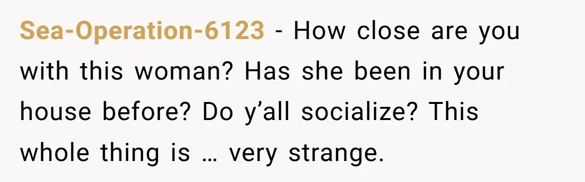 Sea-Operation-6123 − How close are you with this woman? Has she been in your house before? Do y’all socialize? This whole thing is … very strange.