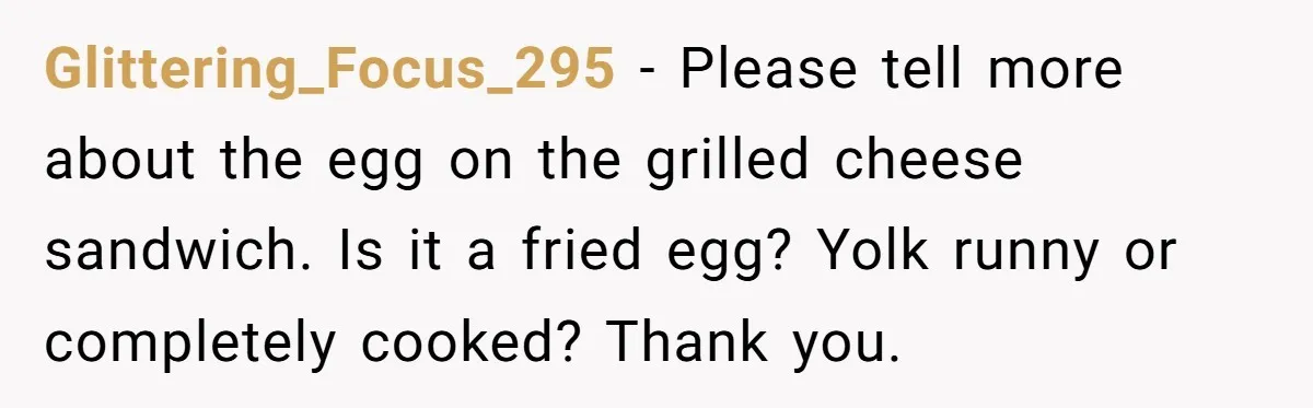 Glittering_Focus_295 − Please tell more about the egg on the grilled cheese sandwich. Is it a fried egg? Yolk runny or completely cooked? Thank you.
