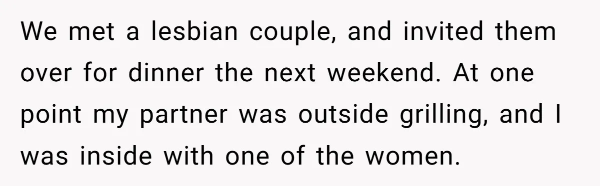 We met a lesbian couple, and invited them over for dinner the next weekend. At one point my partner was outside grilling, and I was inside with one of the...