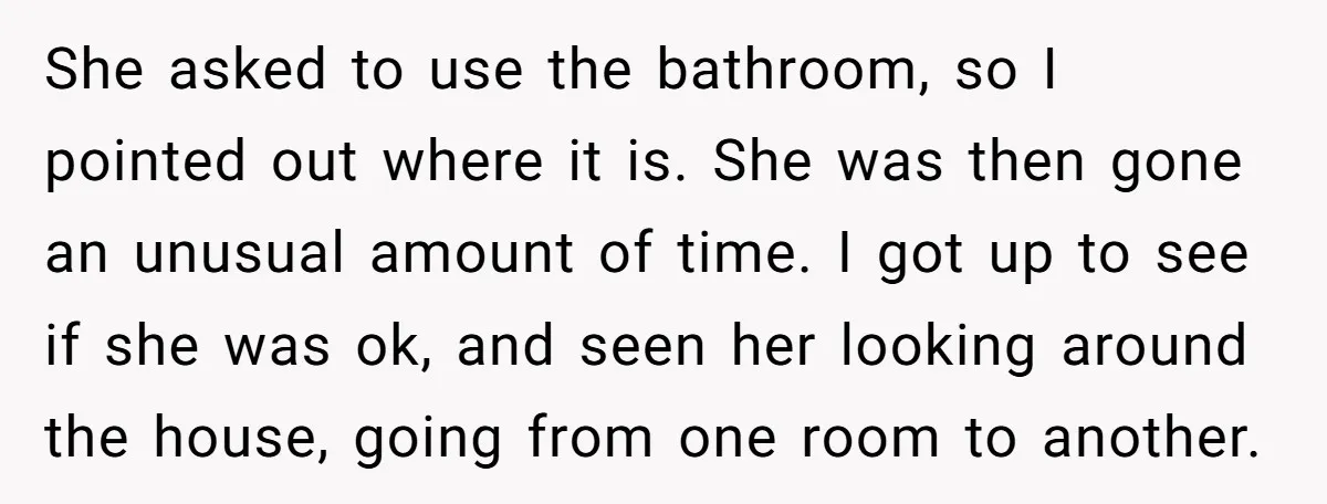 She asked to use the bathroom, so I pointed out where it is. She was then gone an unusual amount of time. I got up to see if she was...