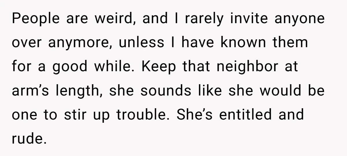 People are weird, and I rarely invite anyone over anymore, unless I have known them for a good while. Keep that neighbor at arm’s length, she sounds like she would...