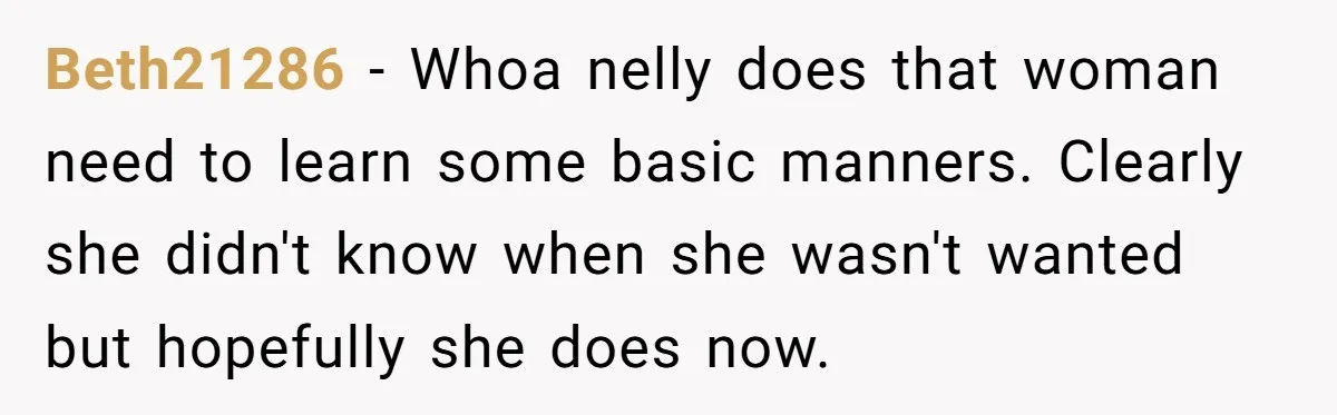 Beth21286 − Whoa nelly does that woman need to learn some basic manners. Clearly she didn't know when she wasn't wanted but hopefully she does now.