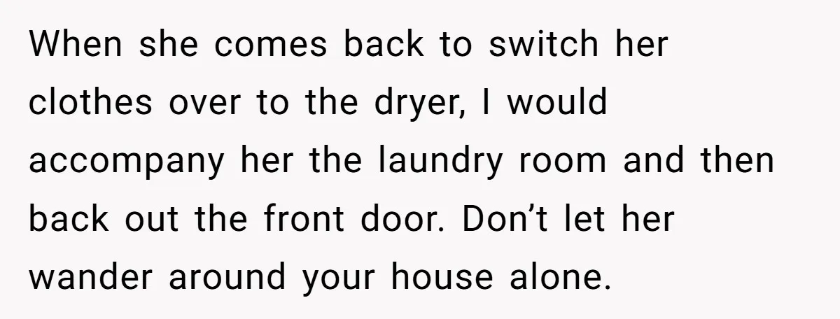 When she comes back to switch her clothes over to the dryer, I would accompany her the laundry room and then back out the front door. Don’t let her wander...