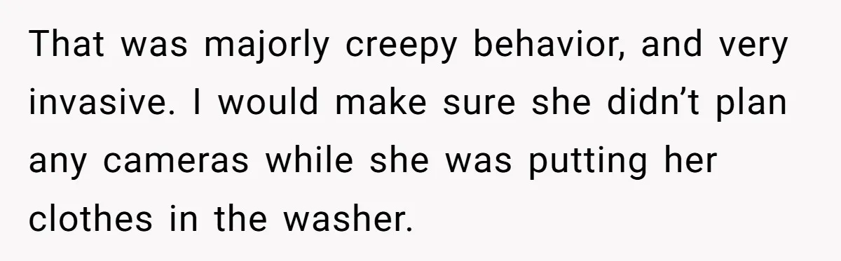 That was majorly creepy behavior, and very invasive. I would make sure she didn’t plan any cameras while she was putting her clothes in the washer.