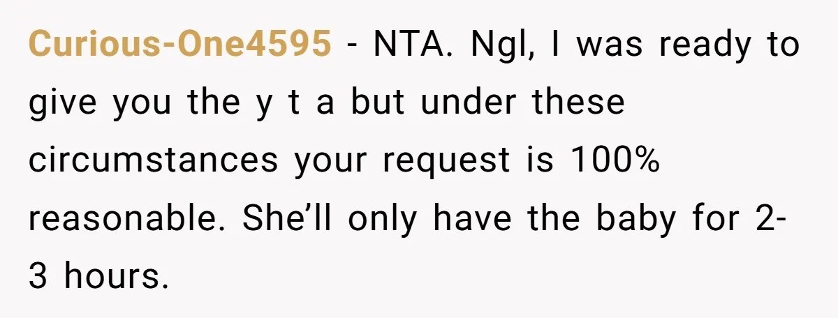 Curious-One4595 − NTA. Ngl, I was ready to give you the y t a but under these circumstances your request is 100% reasonable. She’ll only have the baby for 2-3...