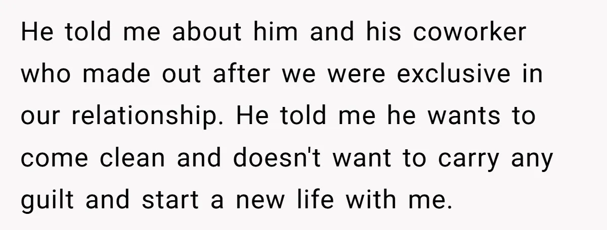 He told me about him and his coworker who made out after we were exclusive in our relationship. He told me he wants to come clean and doesn't want to...