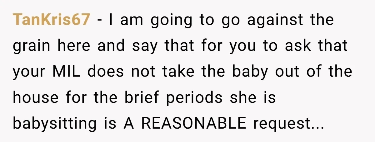 TanKris67 − I am going to go against the grain here and say that for you to ask that your MIL does not take the baby out of the house...