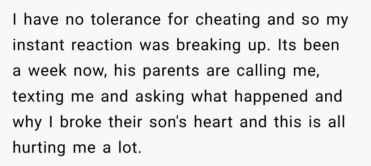 I have no tolerance for cheating and so my instant reaction was breaking up. Its been a week now, his parents are calling me, texting me and asking what happened...