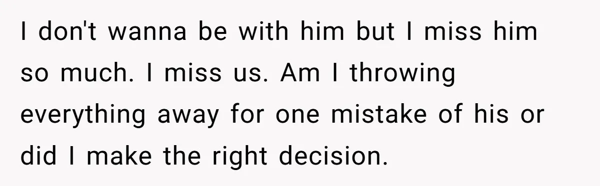 I don't wanna be with him but I miss him so much. I miss us. Am I throwing everything away for one mistake of his or did I make the...