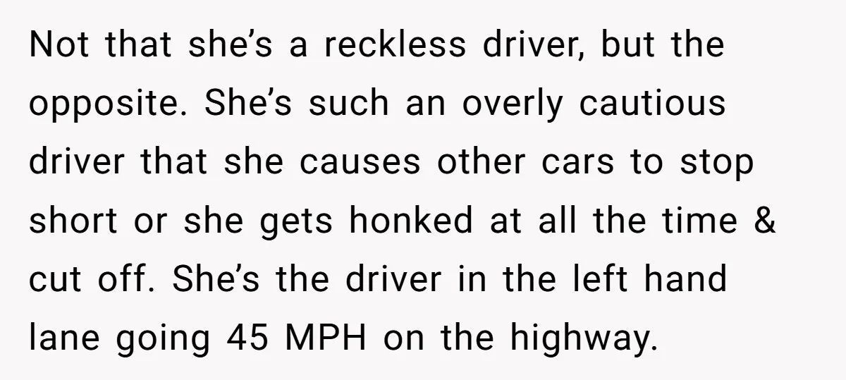 Not that she’s a reckless driver, but the opposite. She’s such an overly cautious driver that she causes other cars to stop short or she gets honked at all the...