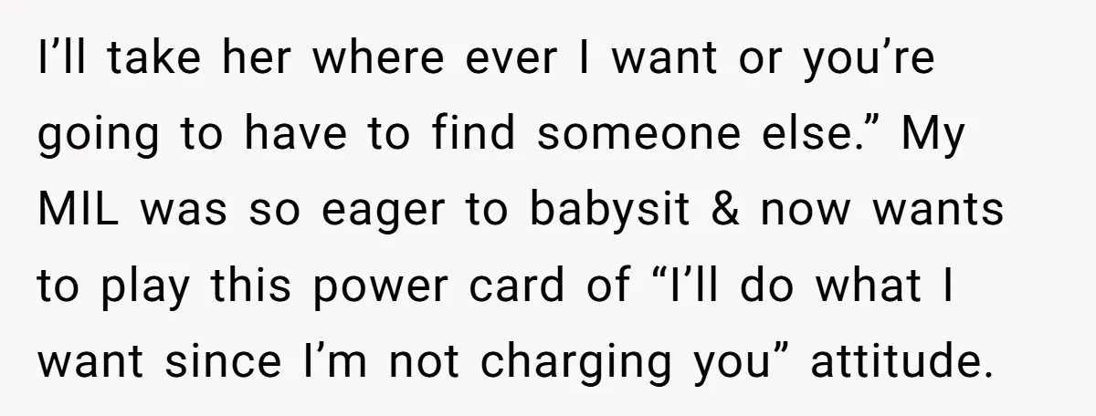 I’ll take her where ever I want or you’re going to have to find someone else.” My MIL was so eager to babysit & now wants to play this power...