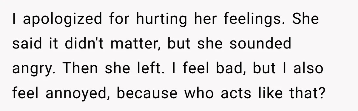 I apologized for hurting her feelings. She said it didn't matter, but she sounded angry. Then she left. I feel bad, but I also feel annoyed, because who acts like...