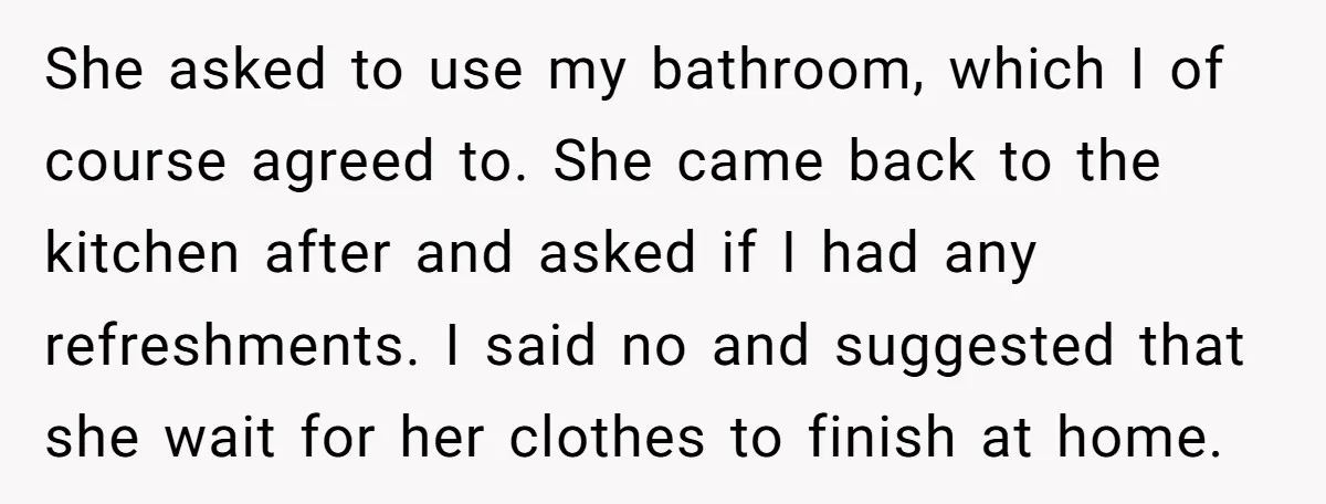 She asked to use my bathroom, which I of course agreed to. She came back to the kitchen after and asked if I had any refreshments. I said no and...