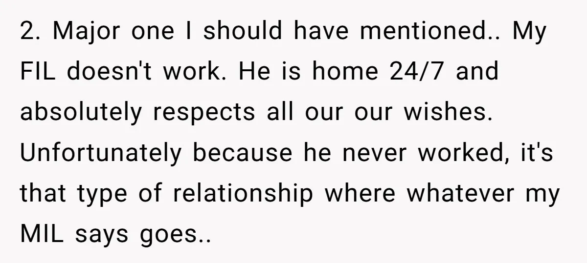 2. Major one I should have mentioned.. My FIL doesn't work. He is home 24/7 and absolutely respects all our our wishes. Unfortunately because he never worked, it's that type...