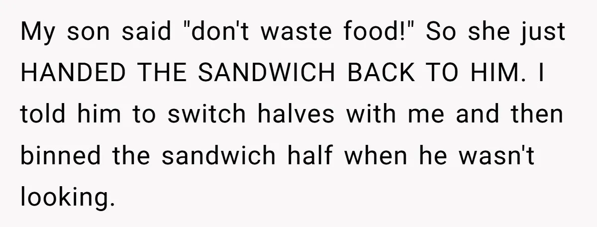 My son said "don't waste food!" So she just HANDED THE SANDWICH BACK TO HIM. I told him to switch halves with me and then binned the sandwich half when...