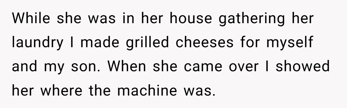 While she was in her house gathering her laundry I made grilled cheeses for myself and my son. When she came over I showed her where the machine was.