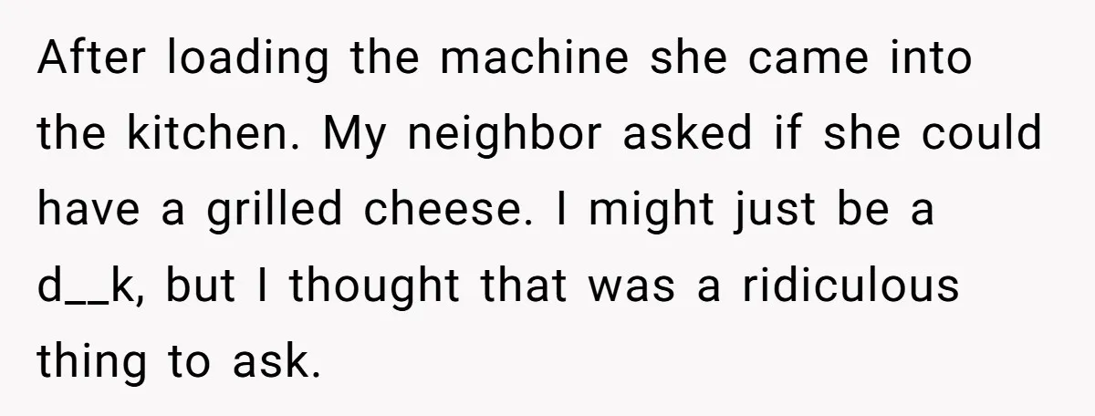 After loading the machine she came into the kitchen. My neighbor asked if she could have a grilled cheese. I might just be a d__k, but I thought that was...
