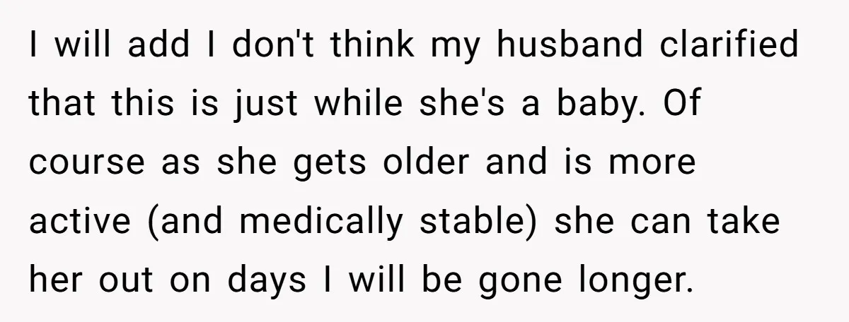 I will add I don't think my husband clarified that this is just while she's a baby. Of course as she gets older and is more active (and medically stable)...