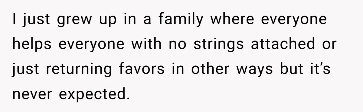 I just grew up in a family where everyone helps everyone with no strings attached or just returning favors in other ways but it’s never expected.