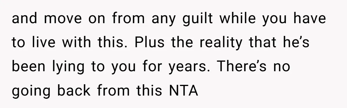 and move on from any guilt while you have to live with this. Plus the reality that he’s been lying to you for years. There’s no going back from this...