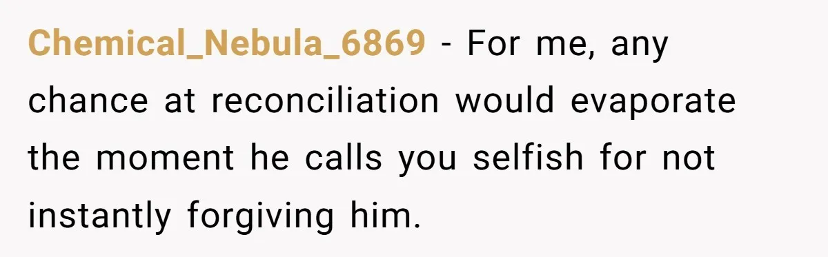Chemical_Nebula_6869 − For me, any chance at reconciliation would evaporate the moment he calls you selfish for not instantly forgiving him.