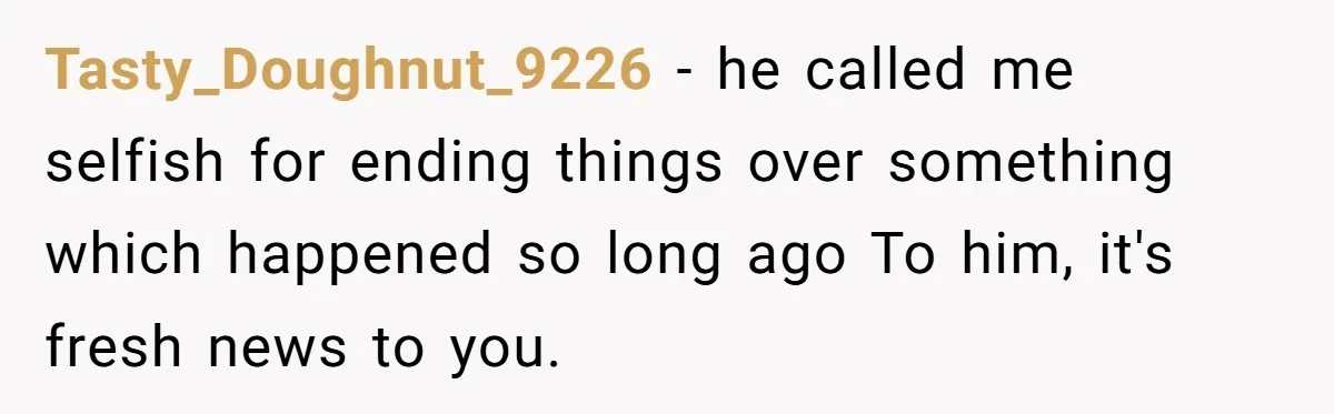 Tasty_Doughnut_9226 − he called me selfish for ending things over something which happened so long ago To him, it's fresh news to you.