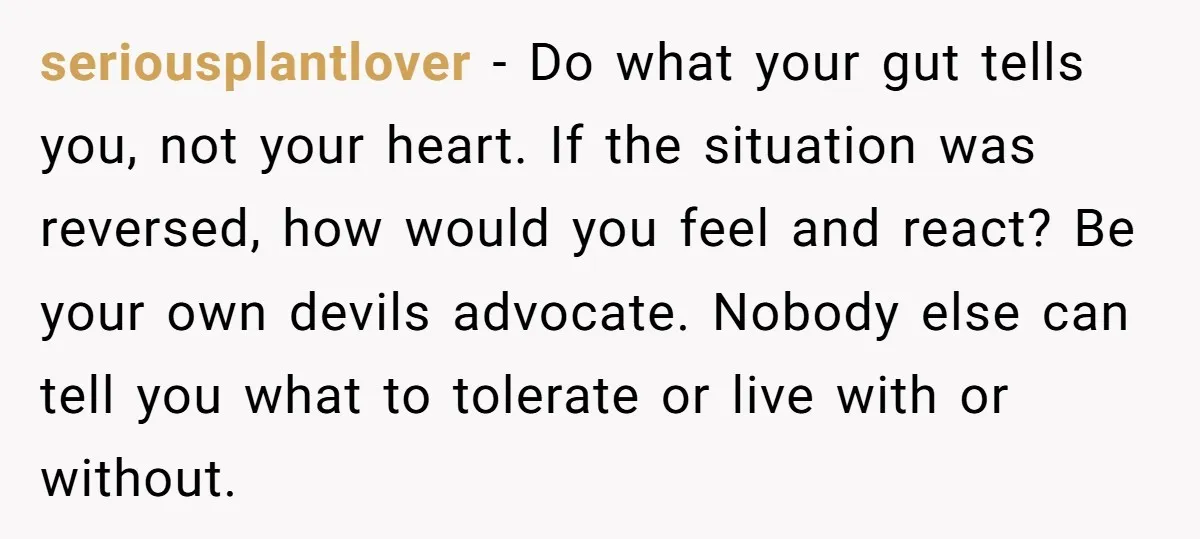seriousplantlover − Do what your gut tells you, not your heart. If the situation was reversed, how would you feel and react? Be your own devils advocate. Nobody else can...