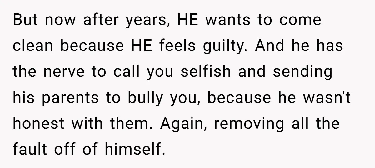 But now after years, HE wants to come clean because HE feels guilty. And he has the nerve to call you selfish and sending his parents to bully you, because...