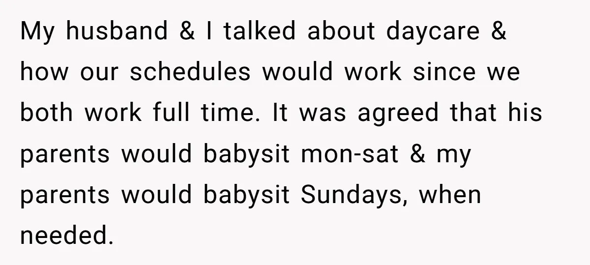 My husband & I talked about daycare & how our schedules would work since we both work full time. It was agreed that his parents would babysit mon-sat & my...
