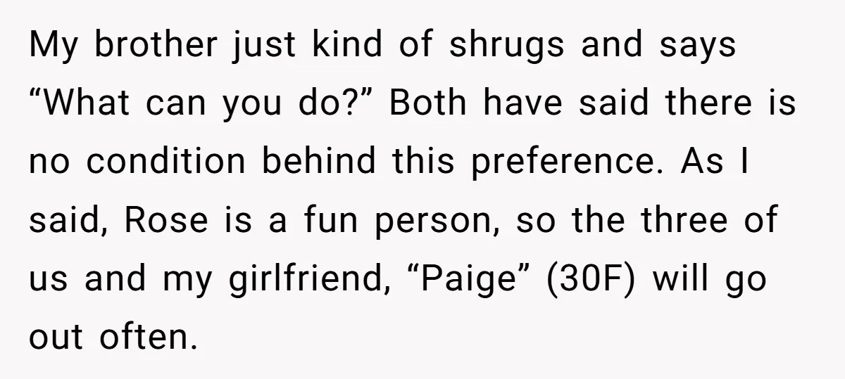 My brother just kind of shrugs and says “What can you do?” Both have said there is no condition behind this preference. As I said, Rose is a fun person,...