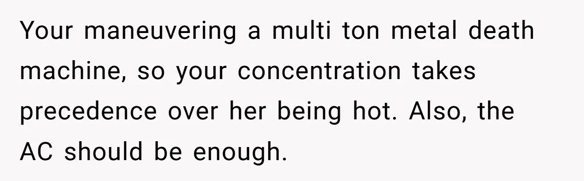 Your maneuvering a multi ton metal death machine, so your concentration takes precedence over her being hot. Also, the AC should be enough.