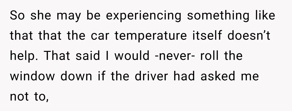 So she may be experiencing something like that that the car temperature itself doesn’t help. That said I would -never- roll the window down if the driver had asked me...