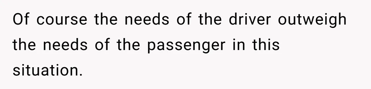 Of course the needs of the driver outweigh the needs of the passenger in this situation.