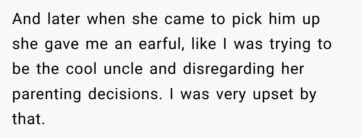 And later when she came to pick him up she gave me an earful, like I was trying to be the cool uncle and disregarding her parenting decisions. I was...