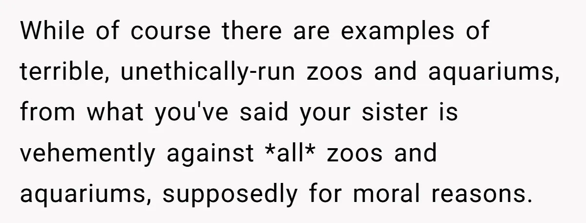 While of course there are examples of terrible, unethically-run zoos and aquariums, from what you've said your sister is vehemently against *all* zoos and aquariums, supposedly for moral reasons.