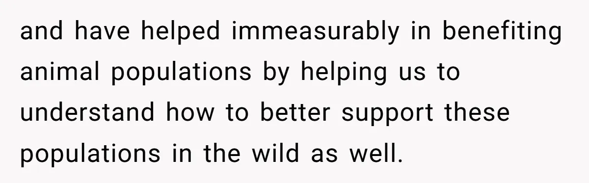 and have helped immeasurably in benefiting animal populations by helping us to understand how to better support these populations in the wild as well.