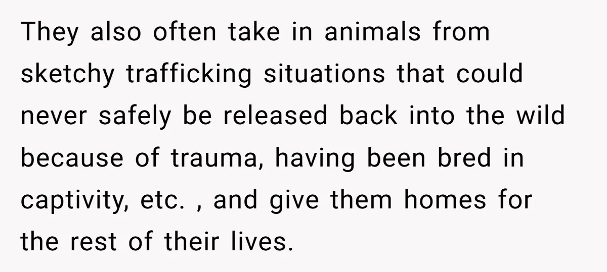 They also often take in animals from sketchy trafficking situations that could never safely be released back into the wild because of trauma, having been bred in captivity, etc. ,...