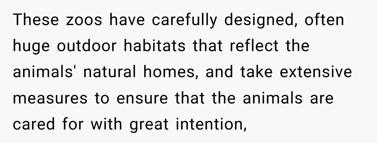 These zoos have carefully designed, often huge outdoor habitats that reflect the animals' natural homes, and take extensive measures to ensure that the animals are cared for with great intention,