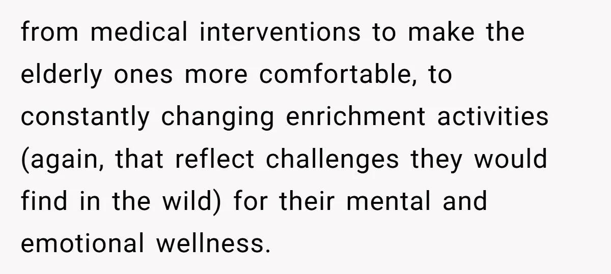 from medical interventions to make the elderly ones more comfortable, to constantly changing enrichment activities (again, that reflect challenges they would find in the wild) for their mental and emotional...