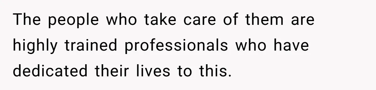 The people who take care of them are highly trained professionals who have dedicated their lives to this.
