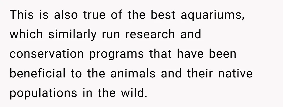 This is also true of the best aquariums, which similarly run research and conservation programs that have been beneficial to the animals and their native populations in the wild.