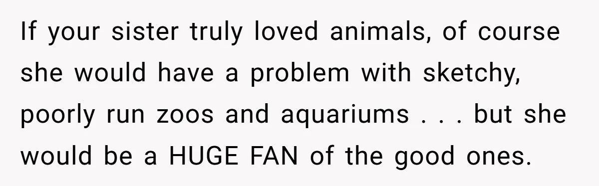 If your sister truly loved animals, of course she would have a problem with sketchy, poorly run zoos and aquariums . . . but she would be a HUGE FAN...